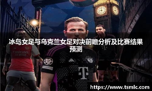 冰岛女足与乌克兰女足对决前瞻分析及比赛结果预测